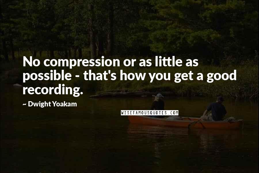 Dwight Yoakam Quotes: No compression or as little as possible - that's how you get a good recording.