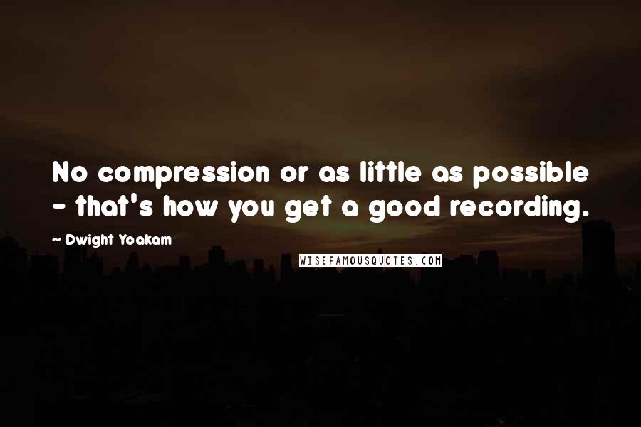 Dwight Yoakam Quotes: No compression or as little as possible - that's how you get a good recording.