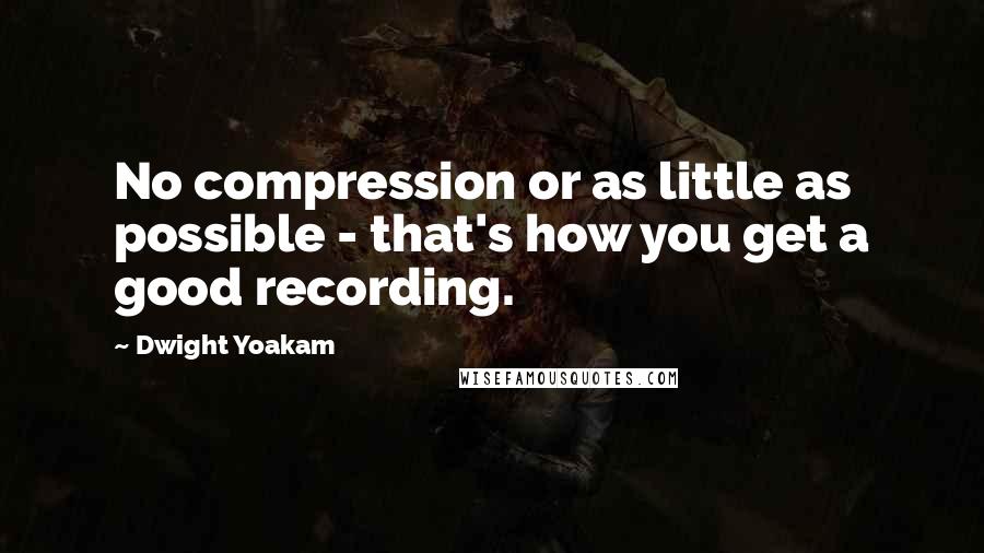 Dwight Yoakam Quotes: No compression or as little as possible - that's how you get a good recording.