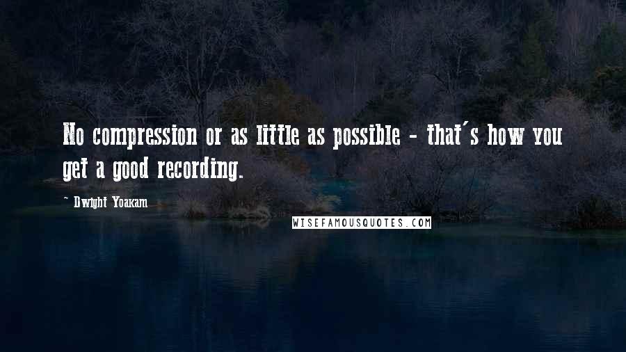 Dwight Yoakam Quotes: No compression or as little as possible - that's how you get a good recording.