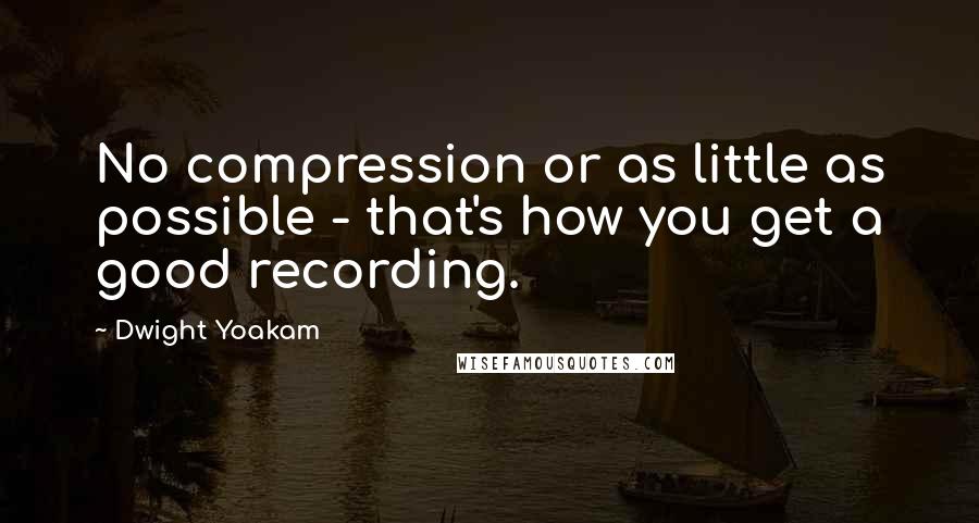 Dwight Yoakam Quotes: No compression or as little as possible - that's how you get a good recording.