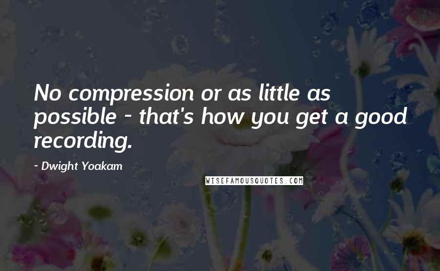 Dwight Yoakam Quotes: No compression or as little as possible - that's how you get a good recording.