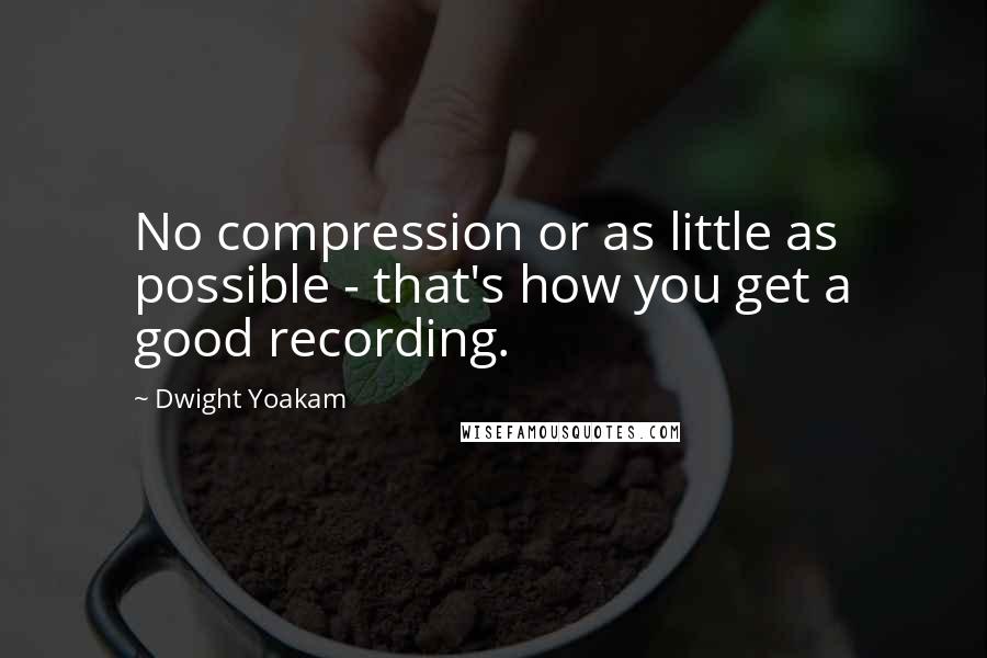 Dwight Yoakam Quotes: No compression or as little as possible - that's how you get a good recording.