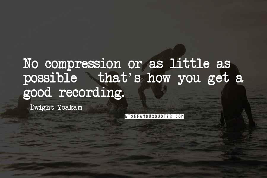 Dwight Yoakam Quotes: No compression or as little as possible - that's how you get a good recording.