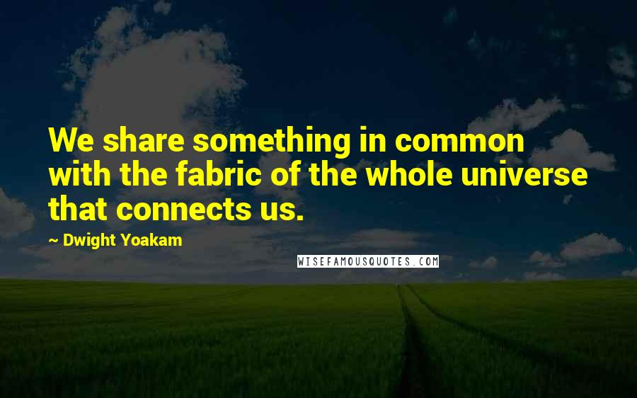 Dwight Yoakam Quotes: We share something in common with the fabric of the whole universe that connects us.