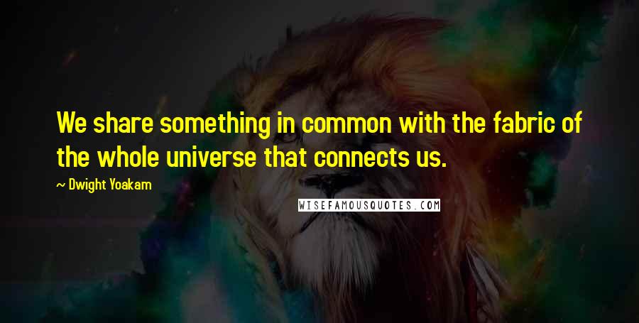 Dwight Yoakam Quotes: We share something in common with the fabric of the whole universe that connects us.