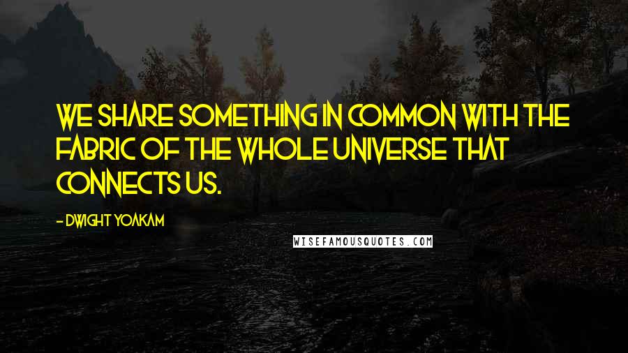 Dwight Yoakam Quotes: We share something in common with the fabric of the whole universe that connects us.