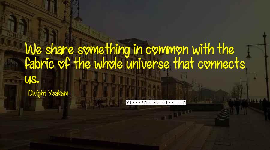 Dwight Yoakam Quotes: We share something in common with the fabric of the whole universe that connects us.