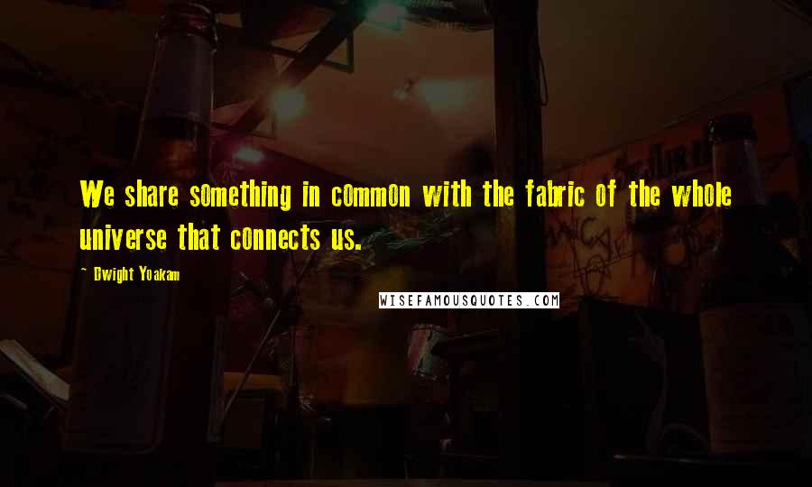 Dwight Yoakam Quotes: We share something in common with the fabric of the whole universe that connects us.