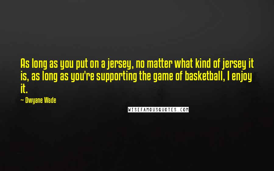 Dwyane Wade Quotes: As long as you put on a jersey, no matter what kind of jersey it is, as long as you're supporting the game of basketball, I enjoy it.