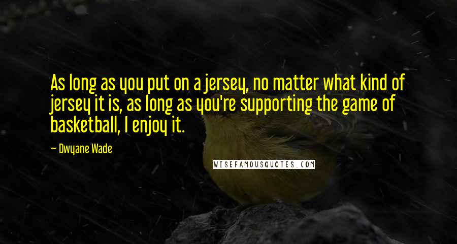 Dwyane Wade Quotes: As long as you put on a jersey, no matter what kind of jersey it is, as long as you're supporting the game of basketball, I enjoy it.