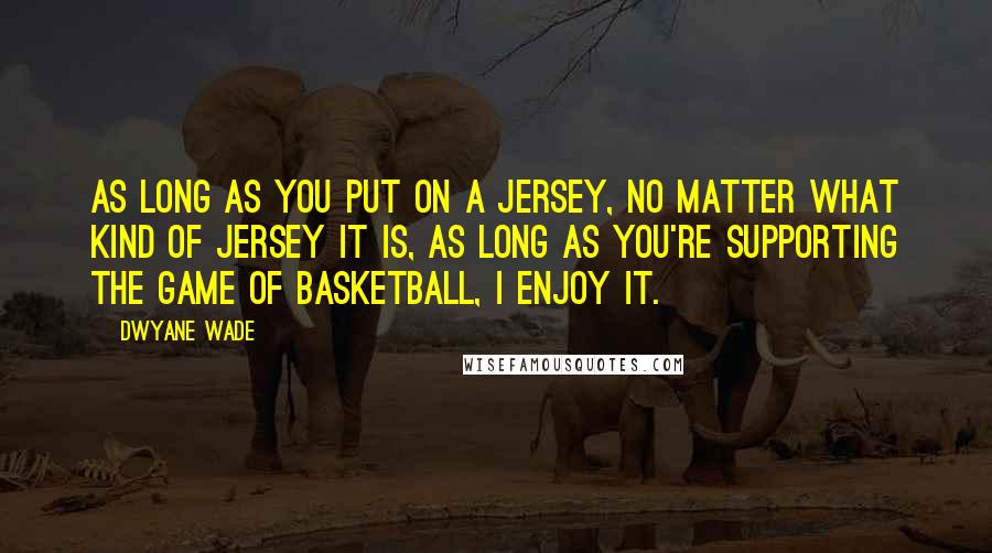 Dwyane Wade Quotes: As long as you put on a jersey, no matter what kind of jersey it is, as long as you're supporting the game of basketball, I enjoy it.