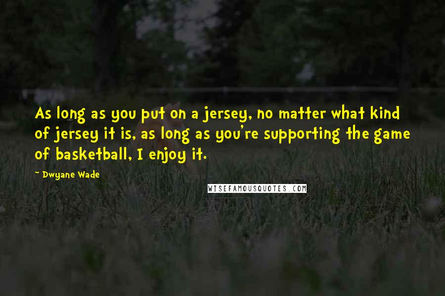Dwyane Wade Quotes: As long as you put on a jersey, no matter what kind of jersey it is, as long as you're supporting the game of basketball, I enjoy it.