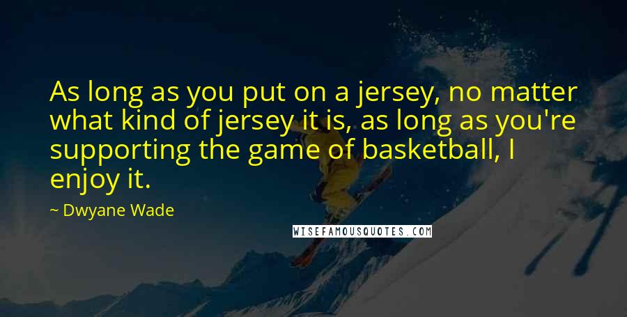 Dwyane Wade Quotes: As long as you put on a jersey, no matter what kind of jersey it is, as long as you're supporting the game of basketball, I enjoy it.