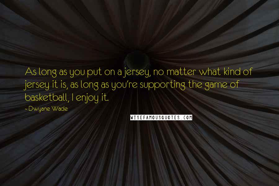 Dwyane Wade Quotes: As long as you put on a jersey, no matter what kind of jersey it is, as long as you're supporting the game of basketball, I enjoy it.