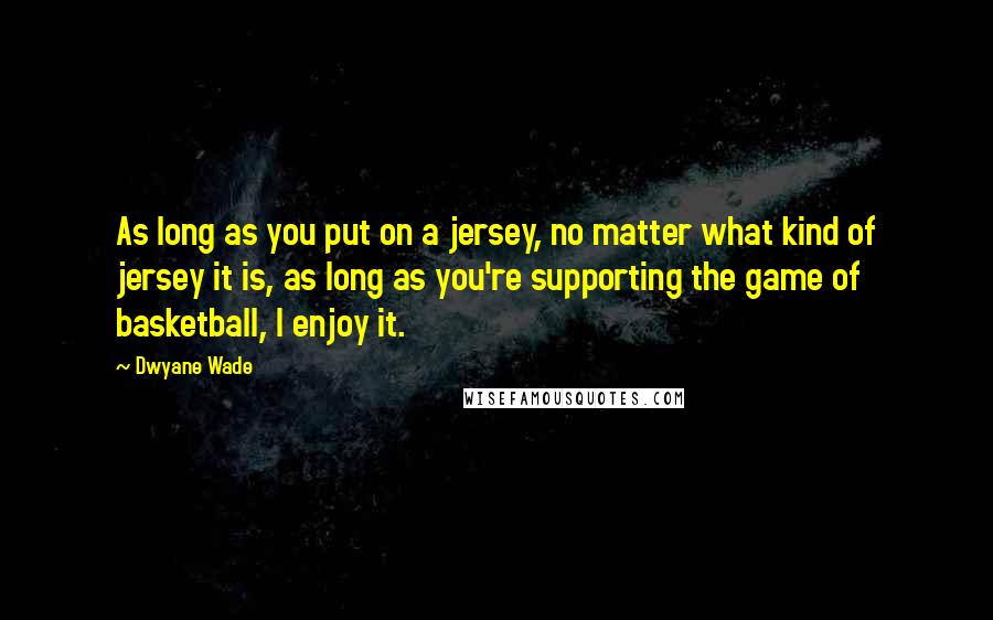 Dwyane Wade Quotes: As long as you put on a jersey, no matter what kind of jersey it is, as long as you're supporting the game of basketball, I enjoy it.