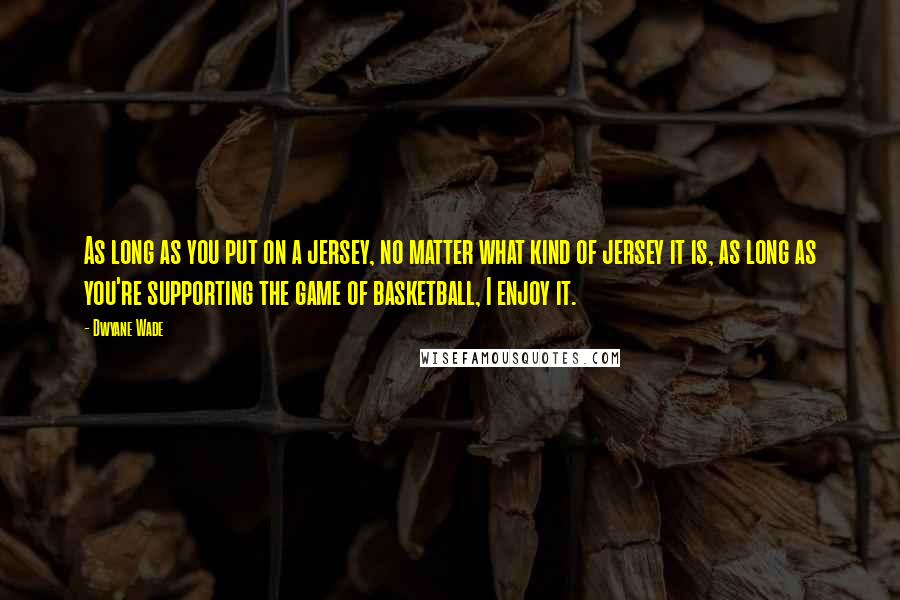 Dwyane Wade Quotes: As long as you put on a jersey, no matter what kind of jersey it is, as long as you're supporting the game of basketball, I enjoy it.