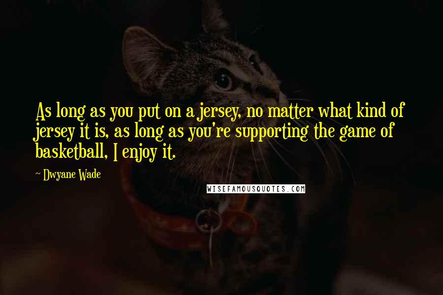 Dwyane Wade Quotes: As long as you put on a jersey, no matter what kind of jersey it is, as long as you're supporting the game of basketball, I enjoy it.