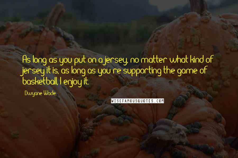 Dwyane Wade Quotes: As long as you put on a jersey, no matter what kind of jersey it is, as long as you're supporting the game of basketball, I enjoy it.