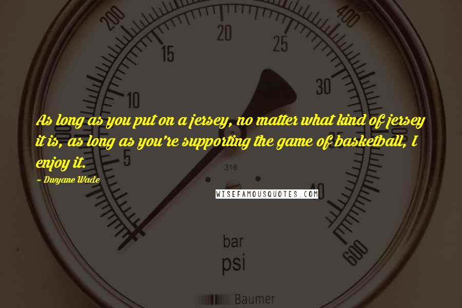 Dwyane Wade Quotes: As long as you put on a jersey, no matter what kind of jersey it is, as long as you're supporting the game of basketball, I enjoy it.