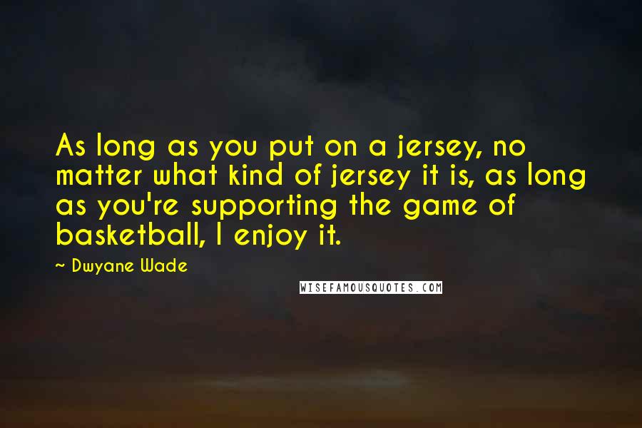 Dwyane Wade Quotes: As long as you put on a jersey, no matter what kind of jersey it is, as long as you're supporting the game of basketball, I enjoy it.