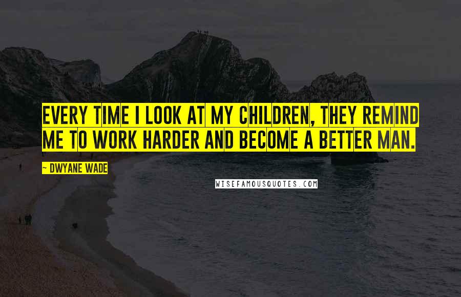 Dwyane Wade Quotes: Every time I look at my children, they remind me to work harder and become a better man.