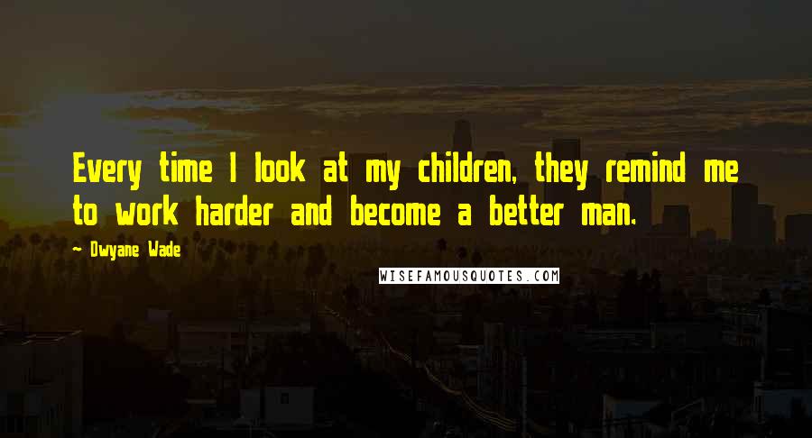 Dwyane Wade Quotes: Every time I look at my children, they remind me to work harder and become a better man.