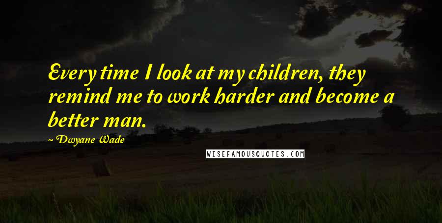 Dwyane Wade Quotes: Every time I look at my children, they remind me to work harder and become a better man.