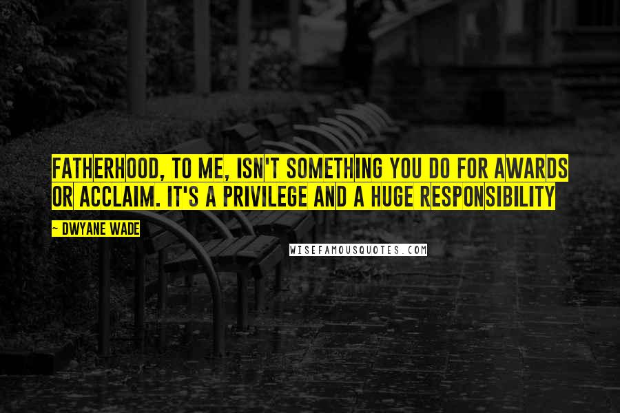 Dwyane Wade Quotes: Fatherhood, to me, isn't something you do for awards or acclaim. It's a privilege and a huge responsibility