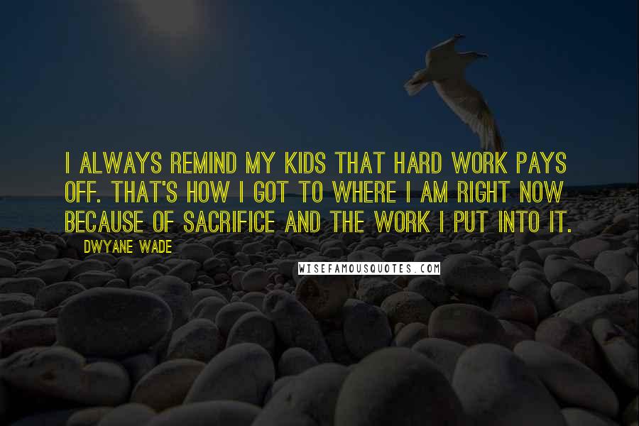 Dwyane Wade Quotes: I always remind my kids that hard work pays off. That's how I got to where I am right now because of sacrifice and the work I put into it.