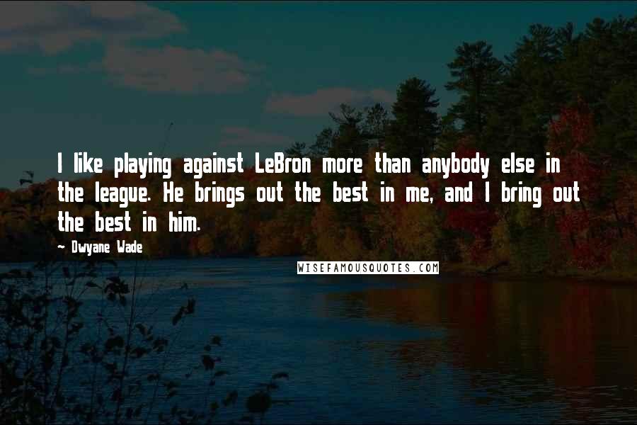 Dwyane Wade Quotes: I like playing against LeBron more than anybody else in the league. He brings out the best in me, and I bring out the best in him.