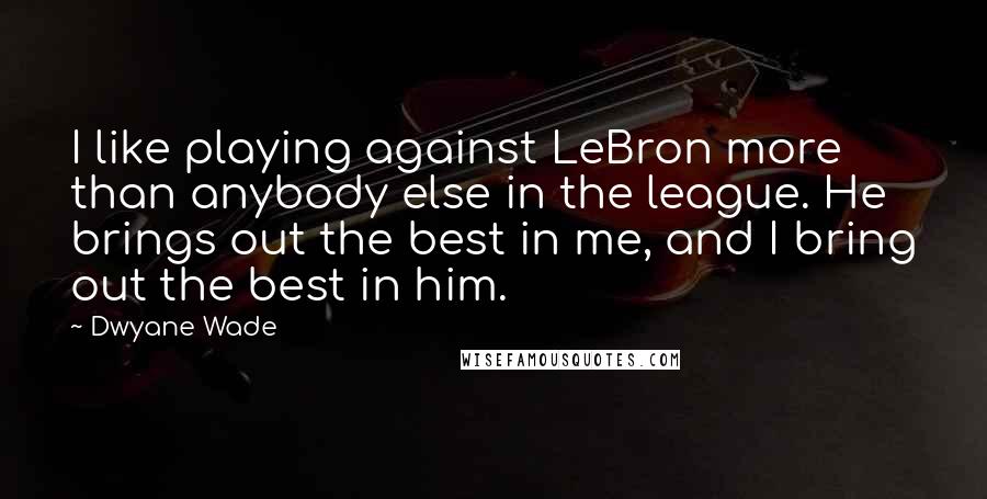 Dwyane Wade Quotes: I like playing against LeBron more than anybody else in the league. He brings out the best in me, and I bring out the best in him.