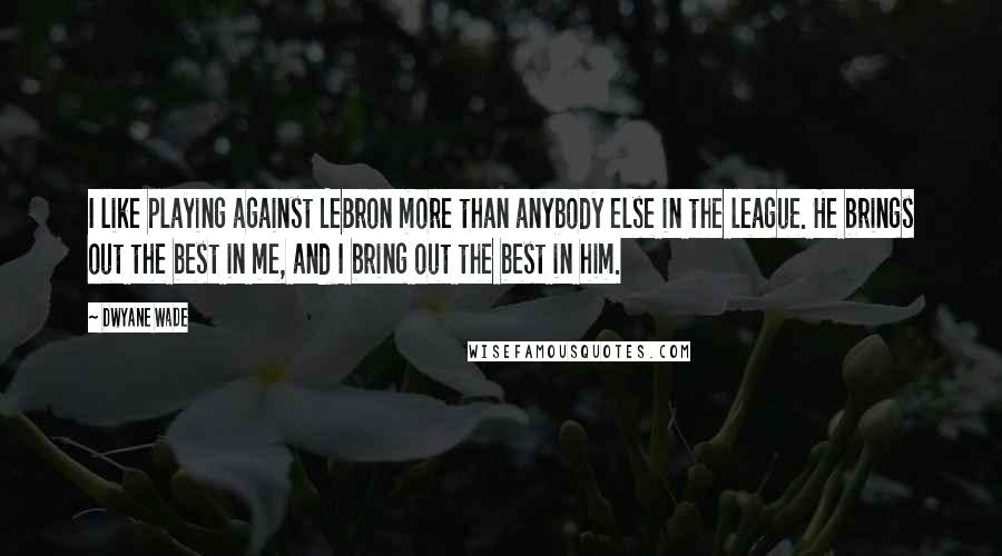 Dwyane Wade Quotes: I like playing against LeBron more than anybody else in the league. He brings out the best in me, and I bring out the best in him.