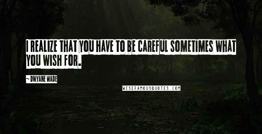 Dwyane Wade Quotes: I realize that you have to be careful sometimes what you wish for.