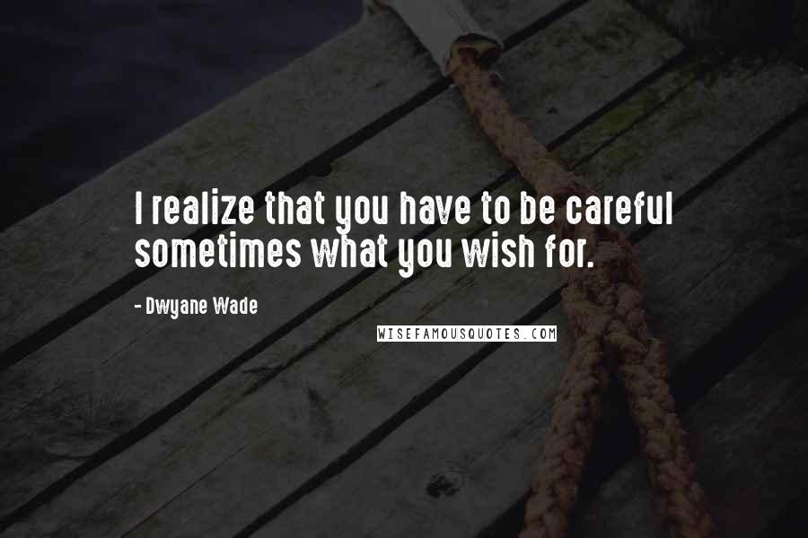 Dwyane Wade Quotes: I realize that you have to be careful sometimes what you wish for.