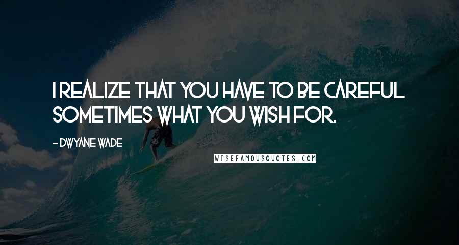 Dwyane Wade Quotes: I realize that you have to be careful sometimes what you wish for.