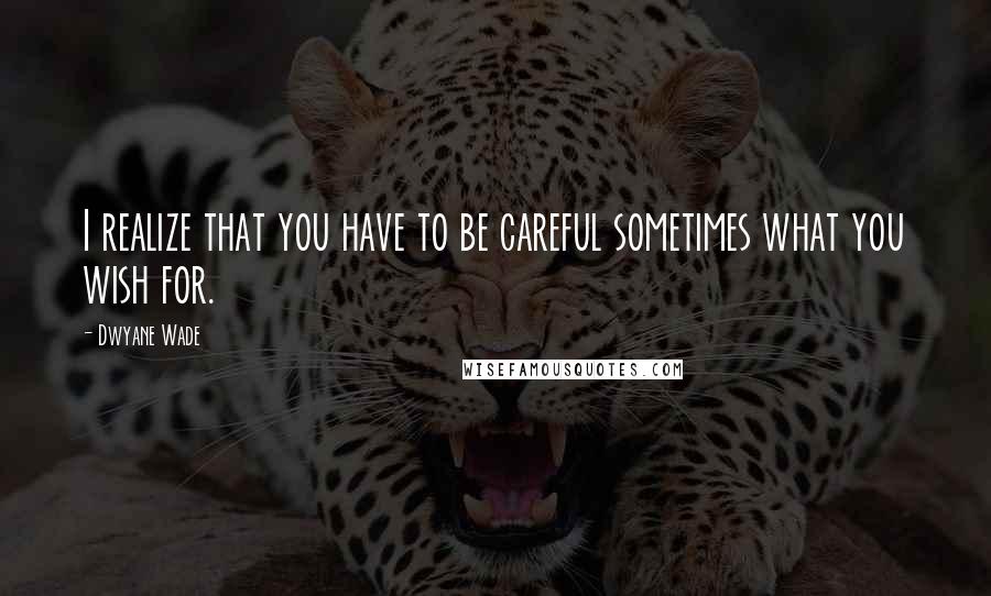 Dwyane Wade Quotes: I realize that you have to be careful sometimes what you wish for.