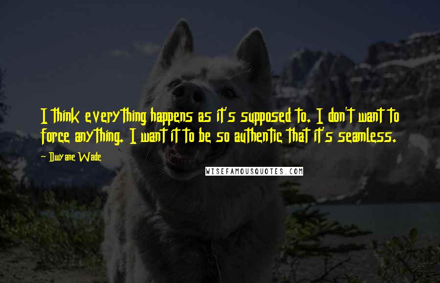 Dwyane Wade Quotes: I think everything happens as it's supposed to. I don't want to force anything. I want it to be so authentic that it's seamless.