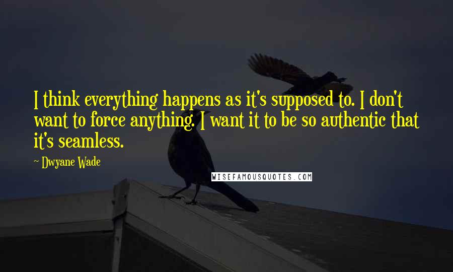 Dwyane Wade Quotes: I think everything happens as it's supposed to. I don't want to force anything. I want it to be so authentic that it's seamless.