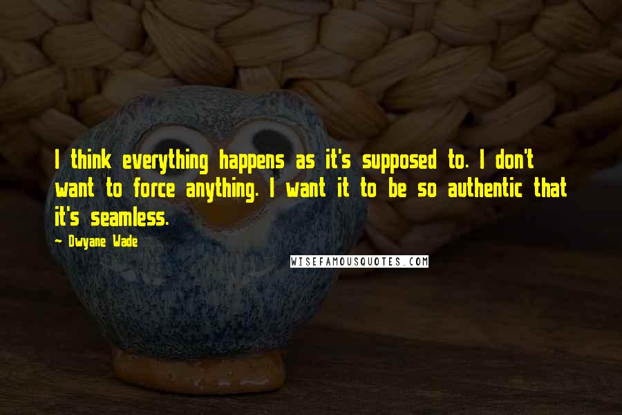 Dwyane Wade Quotes: I think everything happens as it's supposed to. I don't want to force anything. I want it to be so authentic that it's seamless.