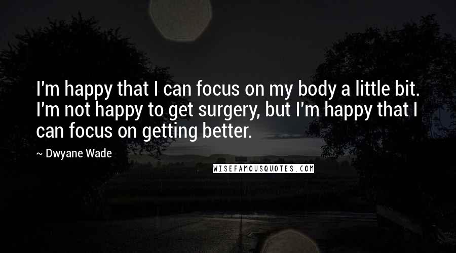 Dwyane Wade Quotes: I'm happy that I can focus on my body a little bit. I'm not happy to get surgery, but I'm happy that I can focus on getting better.