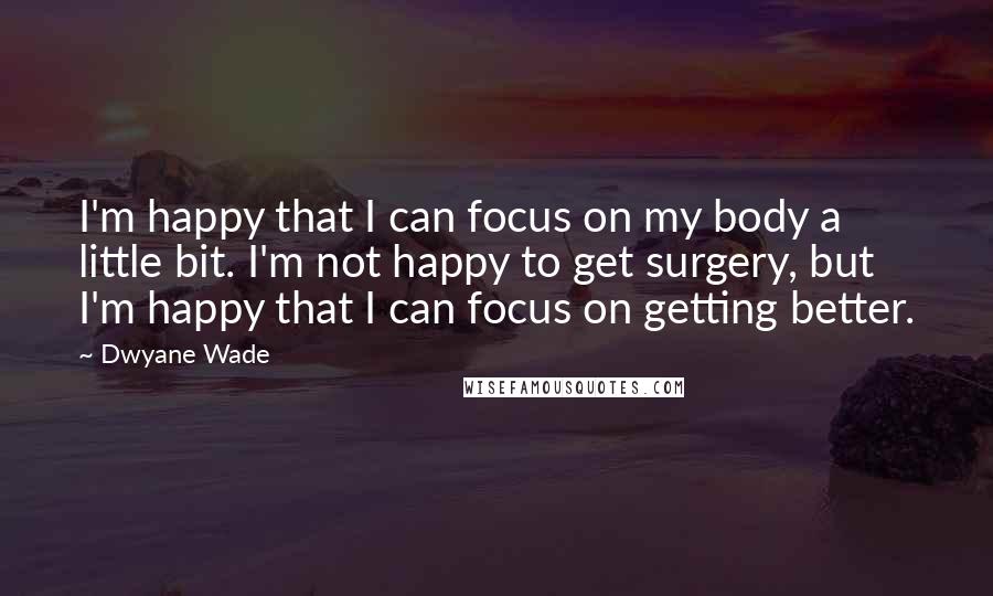 Dwyane Wade Quotes: I'm happy that I can focus on my body a little bit. I'm not happy to get surgery, but I'm happy that I can focus on getting better.