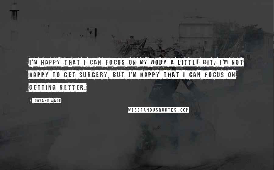 Dwyane Wade Quotes: I'm happy that I can focus on my body a little bit. I'm not happy to get surgery, but I'm happy that I can focus on getting better.