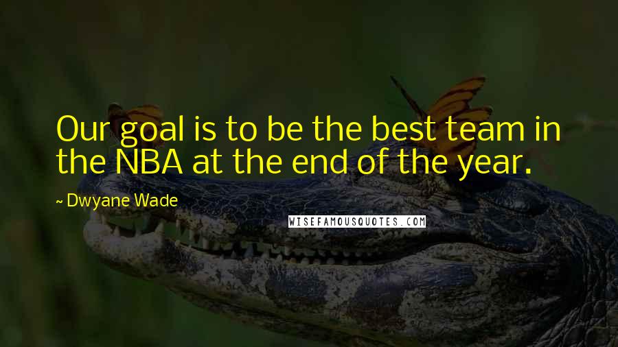 Dwyane Wade Quotes: Our goal is to be the best team in the NBA at the end of the year.