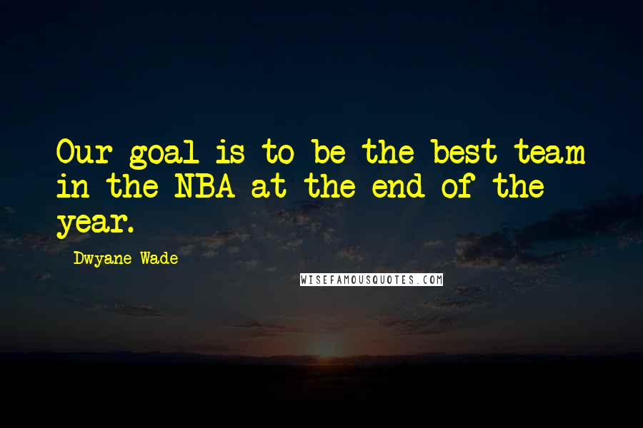 Dwyane Wade Quotes: Our goal is to be the best team in the NBA at the end of the year.