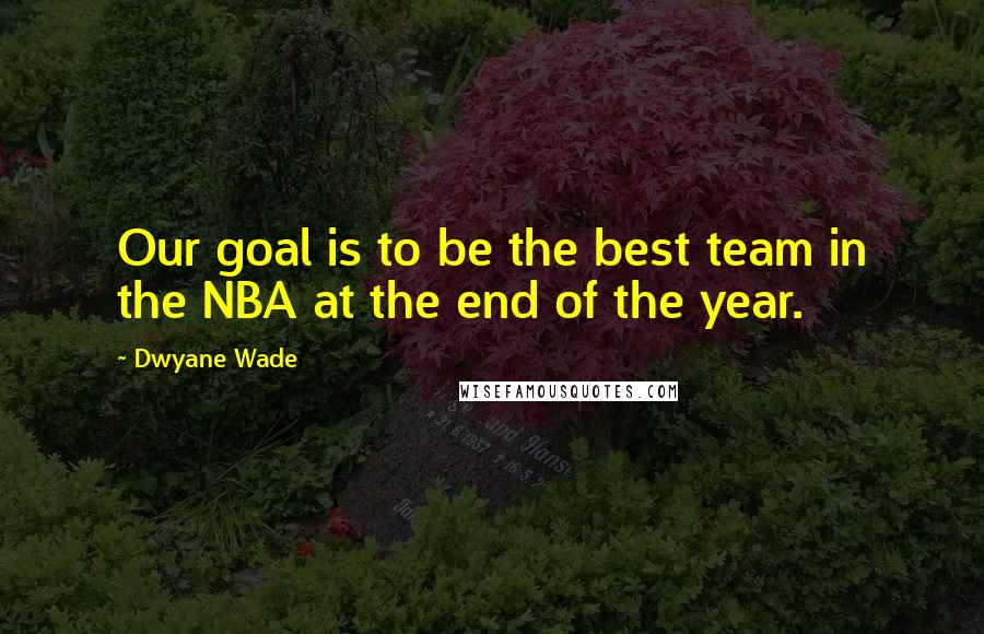 Dwyane Wade Quotes: Our goal is to be the best team in the NBA at the end of the year.