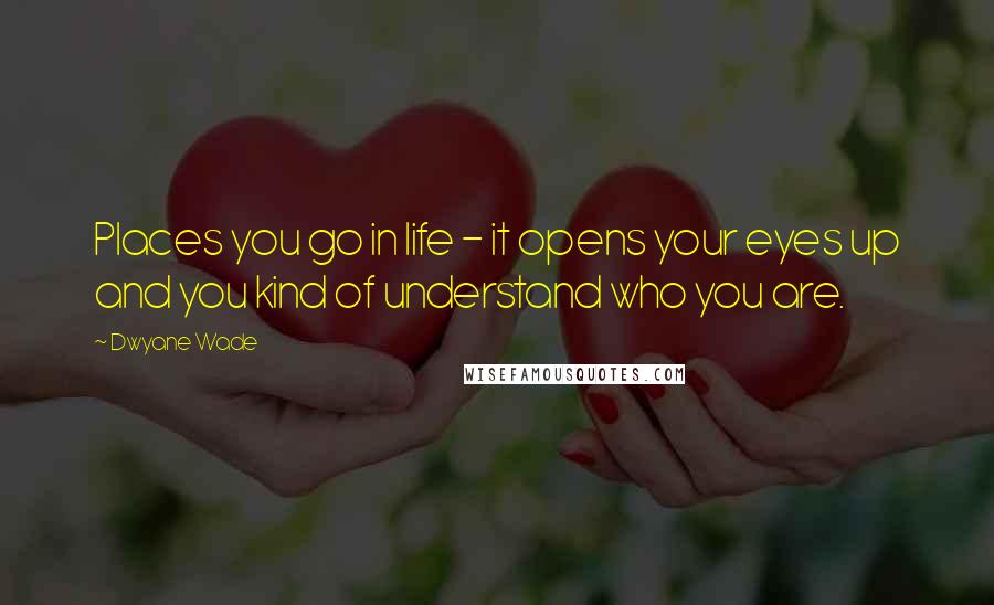 Dwyane Wade Quotes: Places you go in life - it opens your eyes up and you kind of understand who you are.