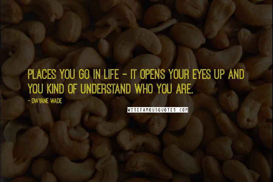 Dwyane Wade Quotes: Places you go in life - it opens your eyes up and you kind of understand who you are.