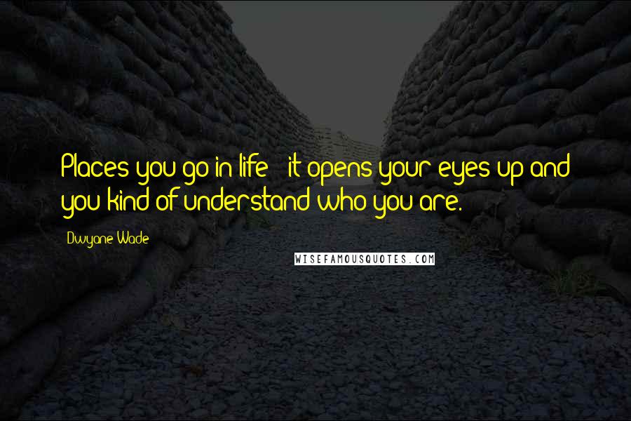 Dwyane Wade Quotes: Places you go in life - it opens your eyes up and you kind of understand who you are.