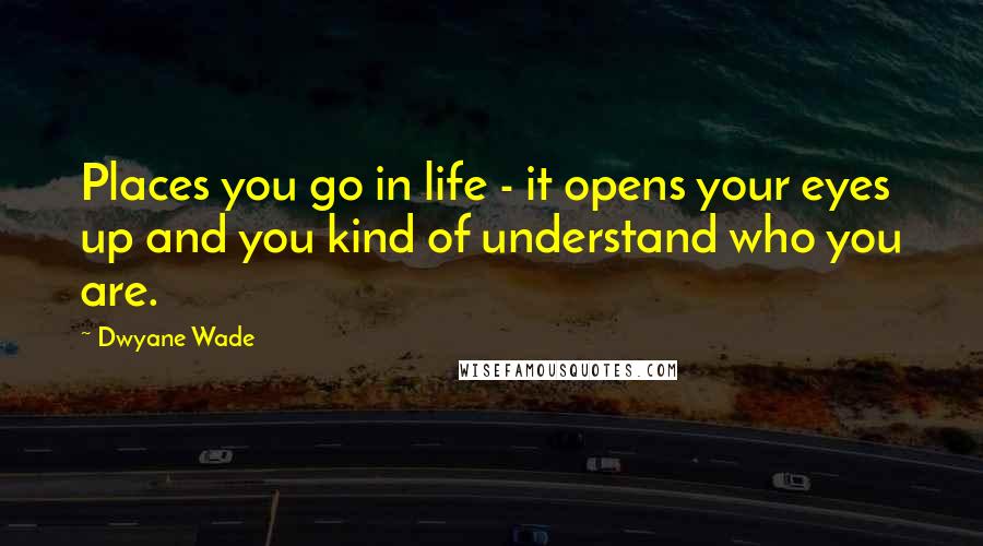 Dwyane Wade Quotes: Places you go in life - it opens your eyes up and you kind of understand who you are.